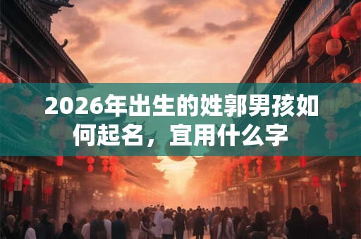 2026年出生的姓郭男孩如何起名,宜用什么字 2026年出生的姓郭男孩如何起名,宜用什么字