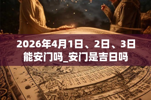 2026年4月1日、2日、3日能安门吗_安门是吉日吗