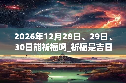 2026年12月28日、29日、30日能祈福吗_祈福是吉日吗