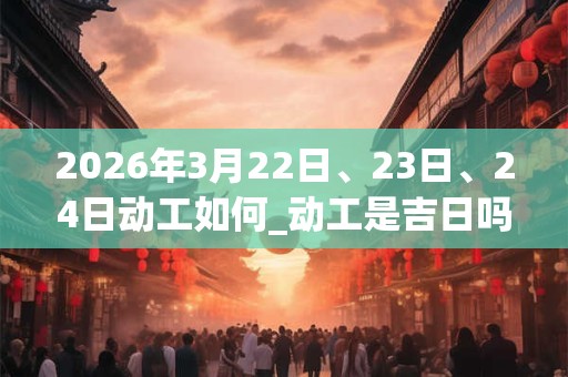 2026年3月22日、23日、24日动工如何_动工是吉日吗