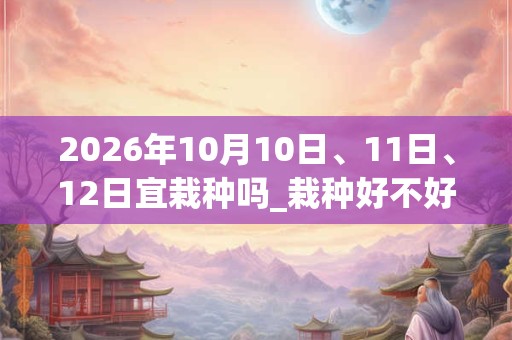 2026年10月10日、11日、12日宜栽种吗_栽种好不好