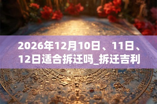 2026年12月10日、11日、12日适合拆迁吗_拆迁吉利吗