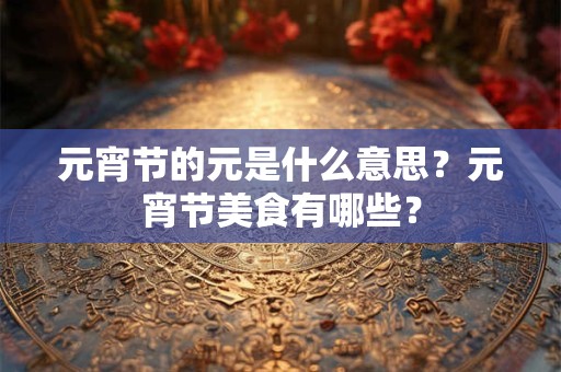 元宵节的元是什么意思?元宵节美食有哪些? 元宵节的元是什么意思?元宵节美食有哪些?