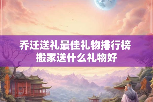 乔迁送礼最佳礼物排行榜 搬家送什么礼物好 乔迁送礼最佳礼物排行榜 搬家送什么礼物好
