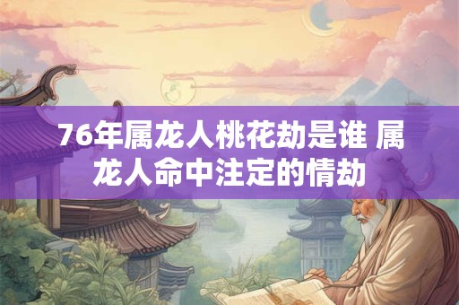 76年属龙人桃花劫是谁 属龙人命中注定的情劫 76年属龙人桃花劫是谁 属龙人命中注定的情劫