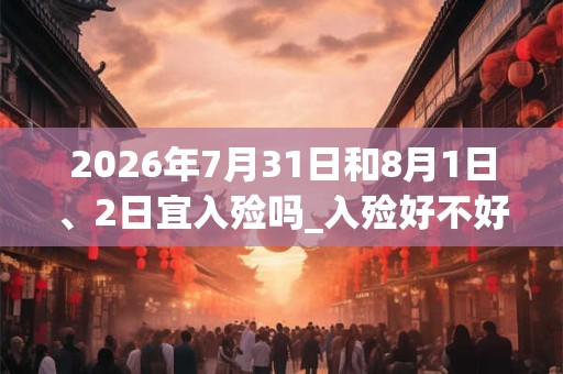 2026年7月31日和8月1日、2日宜入殓吗_入殓好不好 2026年7月31日和8月1日、2日宜入殓吗_入殓好不好