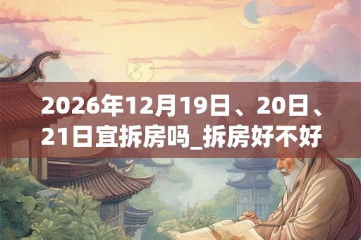 2026年12月19日、20日、21日宜拆房吗_拆房好不好