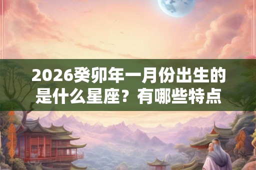 2026癸卯年一月份出生的是什么星座？有哪些特点