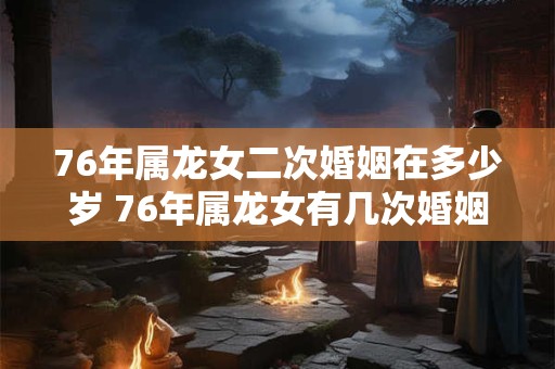 76年属龙女二次婚姻在多少岁 76年属龙女有几次婚姻