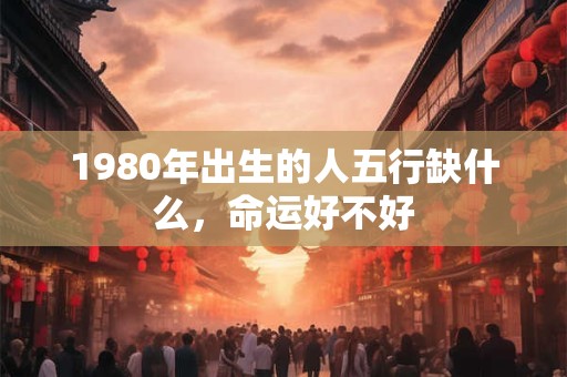 1980年出生的人五行缺什么,命运好不好 1980年出生的人五行缺什么,命运好不好