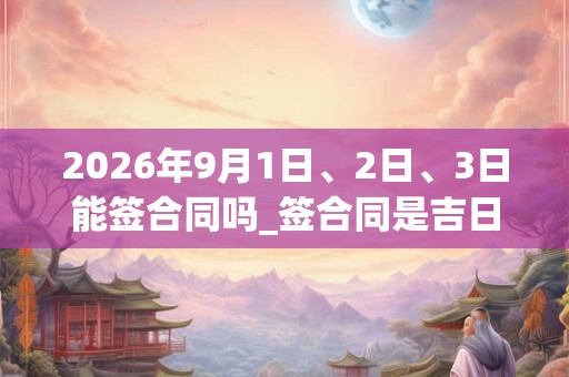 2026年9月1日、2日、3日能签合同吗_签合同是吉日吗 2026年9月1日、2日、3日能签合同吗_签合同是吉日吗