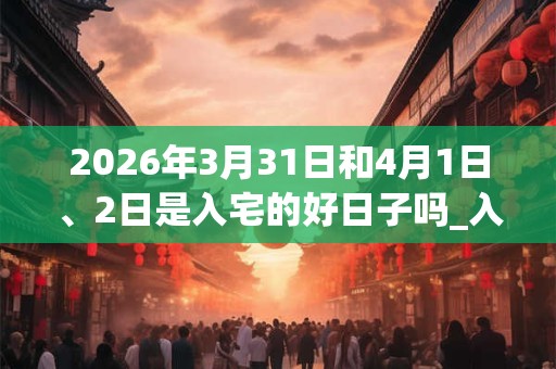 2026年3月31日和4月1日、2日是入宅的好日子吗_入宅可以吗