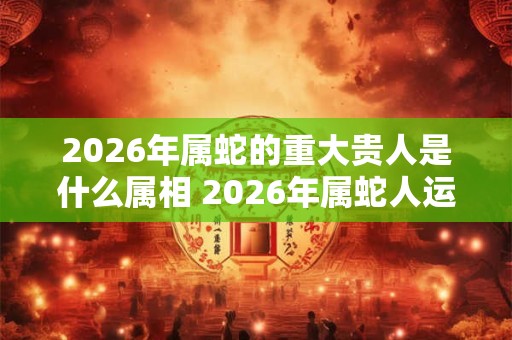 2026年属蛇的重大贵人是什么属相 2026年属蛇人运势