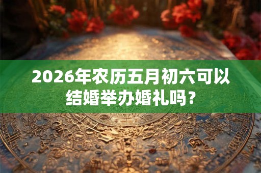 2026年农历五月初六可以结婚举办婚礼吗? 2026年农历五月初六可以结婚举办婚礼吗?