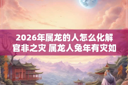 2026年属龙的人怎么化解官非之灾 属龙人兔年有灾如何解