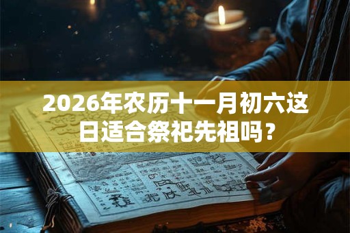 2026年农历十一月初六这日适合祭祀先祖吗? 2026年农历十一月初六这日适合祭祀先祖吗?