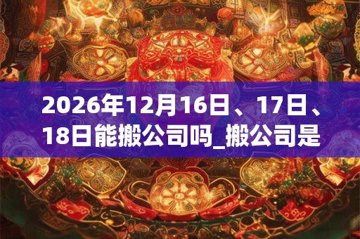 2026年12月16日、17日、18日能搬公司吗_搬公司是吉日吗