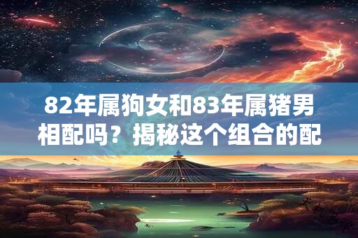 82年属狗女和83年属猪男相配吗?揭秘这个组合的配对情况 82年属狗女和83年属猪男相配吗?揭秘这个组合的配对情况
