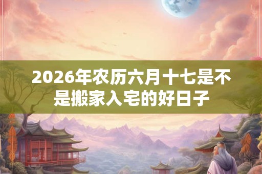 2026年农历六月十七是不是搬家入宅的好日子