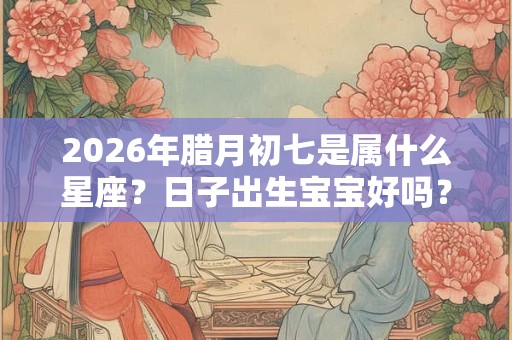 2026年腊月初七是属什么星座?日子出生宝宝好吗? 2026年腊月初七是属什么星座?日子出生宝宝好吗?