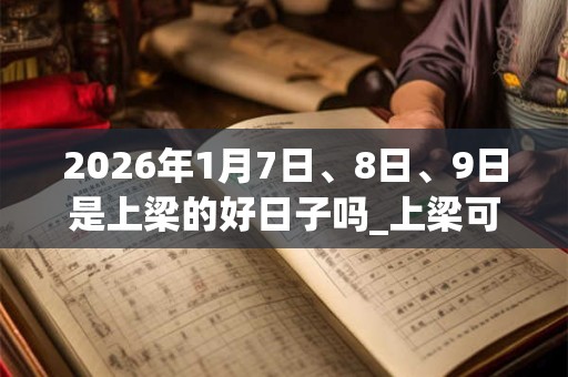 2026年1月7日、8日、9日是上梁的好日子吗_上梁可以吗
