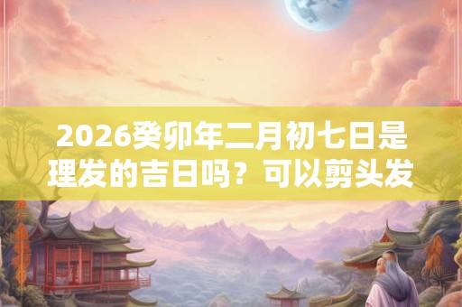 2026癸卯年二月初七日是理发的吉日吗？可以剪头发