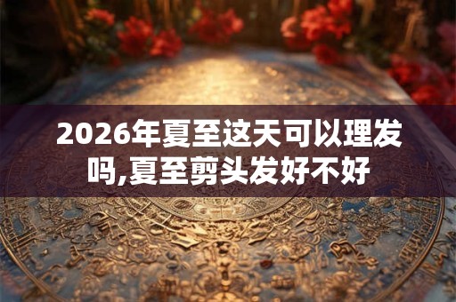 2026年夏至这天可以理发吗,夏至剪头发好不好 2026年夏至这天可以理发吗,夏至剪头发好不好
