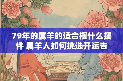 79年的属羊的适合摆什么摆件 属羊人如何挑选开运吉祥物 79年的属羊的适合摆什么摆件 属羊人如何挑选开运吉祥物