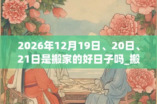 2026年12月19日、20日、21日是搬家的好日子吗_搬家可以吗 2026年12月19日、20日、21日是搬家的好日子吗_搬家可以吗