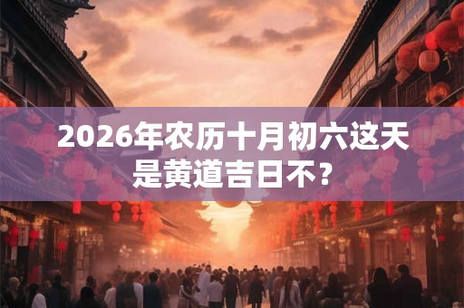 2026年农历十月初六这天是黄道吉日不? 2026年农历十月初六这天是黄道吉日不?