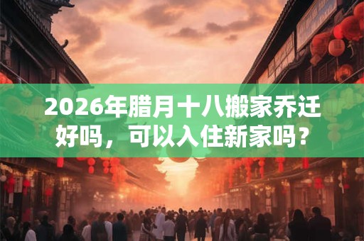 2026年腊月十八搬家乔迁好吗，可以入住新家吗？