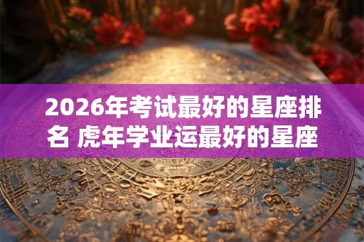 2026年考试最好的星座排名 虎年学业运最好的星座