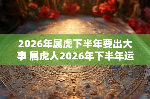 2026年属虎下半年要出大事 属虎人2026年下半年运势 2026年属虎下半年要出大事 属虎人2026年下半年运势