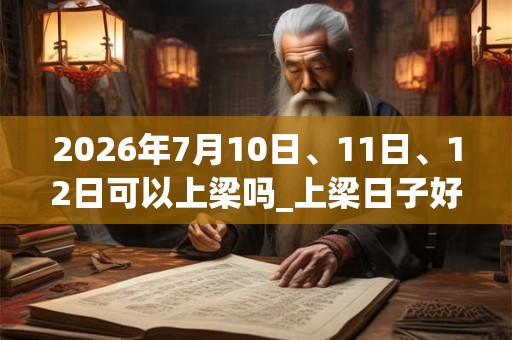 2026年7月10日、11日、12日可以上梁吗_上梁日子好吗 2026年7月10日、11日、12日可以上梁吗_上梁日子好吗