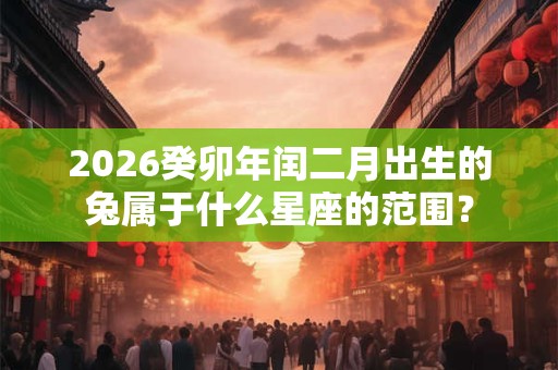 2026癸卯年闰二月出生的兔属于什么星座的范围? 2026癸卯年闰二月出生的兔属于什么星座的范围?