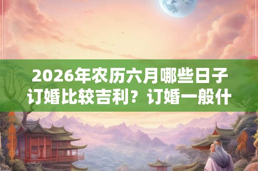 2026年农历六月哪些日子订婚比较吉利?订婚一般什么流程 2026年农历六月哪些日子订婚比较吉利?订婚一般什么流程
