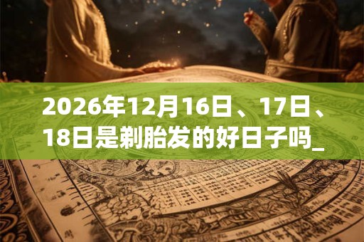 2026年12月16日、17日、18日是剃胎发的好日子吗_剃胎发可以吗