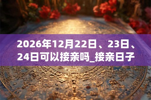 2026年12月22日、23日、24日可以接亲吗_接亲日子好吗