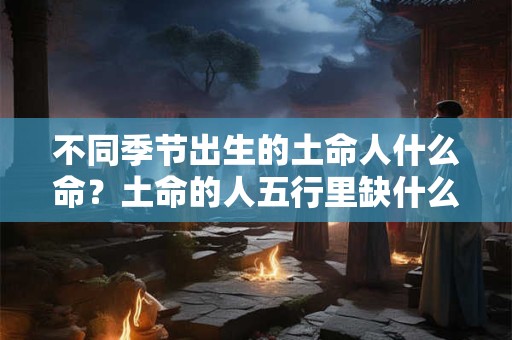 不同季节出生的土命人什么命?土命的人五行里缺什么? 不同季节出生的土命人什么命?土命的人五行里缺什么?