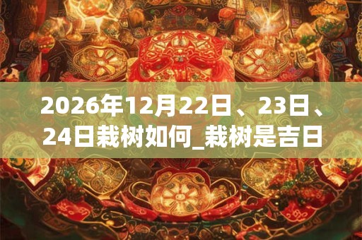 2026年12月22日、23日、24日栽树如何_栽树是吉日吗