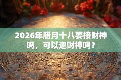 2026年腊月十八要接财神吗,可以迎财神吗? 2026年腊月十八要接财神吗,可以迎财神吗?