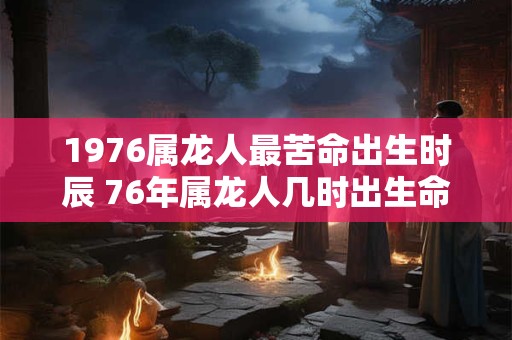 1976属龙人最苦命出生时辰 76年属龙人几时出生命苦