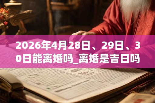 2026年4月28日、29日、30日能离婚吗_离婚是吉日吗