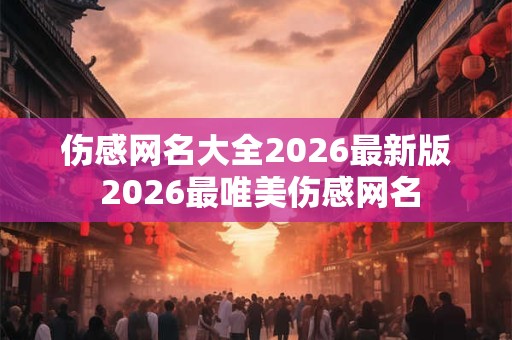 伤感网名大全2026最新版 2026最唯美伤感网名 伤感网名大全2026最新版 2026最唯美伤感网名