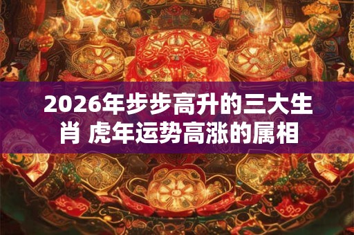 2026年步步高升的三大生肖 虎年运势高涨的属相