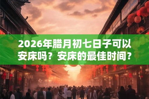 2026年腊月初七日子可以安床吗？安床的最佳时间？