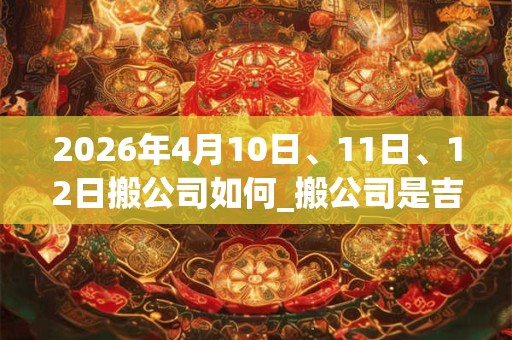 2026年4月10日、11日、12日搬公司如何_搬公司是吉日吗 2026年4月10日、11日、12日搬公司如何_搬公司是吉日吗