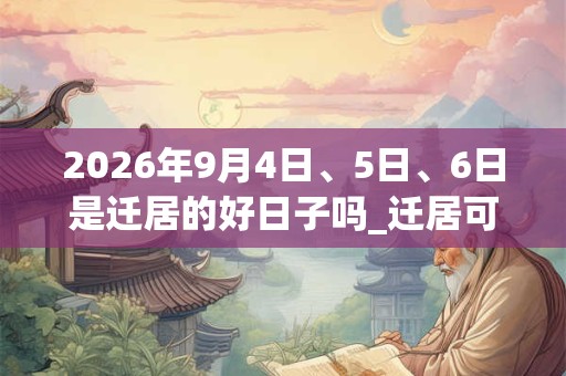 2026年9月4日、5日、6日是迁居的好日子吗_迁居可以吗