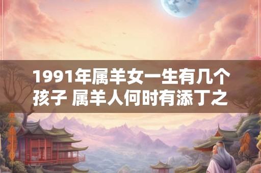 1991年属羊女一生有几个孩子 属羊人何时有添丁之喜