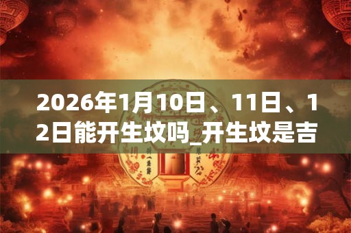 2026年1月10日、11日、12日能开生坟吗_开生坟是吉日吗